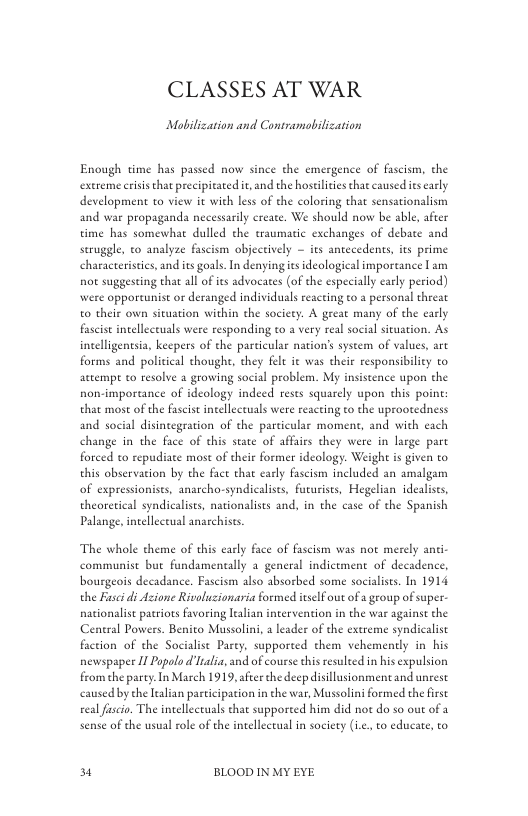 CLASSES AT WAR  Mobilization and Contramobilization  Enough time has passed now since the emergence of fascism, the extreme criss that precipirated i, and the hostilicies that caused s early development to view it with less of the coloring that sensationalism and war propaganda necessarily create. We should now be able, after time has somewhat dulled the raumatic exchanges of debate and seruggle, to analyze fascism objecrively  its antecedents, its prime characteristies, and its goal. I denying s ideological importance I am not suggesting that all of ies advocates (of the especially early period) were opportunist or deranged individuals reacting o a personal threat o their own situation within the society. A great many of the early fasist intelleceuals were responding to a very real social situation. As incelligentsia, keepers of the particular nation’s system of values, art forms and political thoughe, they flt it was their responsibiley to actempe to resolve a growing social problem. My insiscence upon the non-importance of ideology indeed rests squarely upon this point that most of the fascis intellectuals were reacting to the uprootedness and social disintegration of the particular moment, and with each change in the face of this state of affais they were in large pare forced to repudiate mose of their former ideology. Weigh is given to this observation by the face that carly fascism included an amalgam of expressionists, anarcho-syndicalists, fururises, Hegelian idealises, theoretical syndicaliss, nationalists and, in the case of the Spanish Palange, intellectual anarchiss.  The whole theme of this early face of fascism was not merely anti communist but fundamentally a general indictment of decadence, bourgeois decadance. Fascism also absorbed some socialsts. In 1914 the Fasi di Azione Rivoluzionaria formed itself out of a geoup of super. nationalist patriots fvoring lealian intervention in the war against the Central Powers. Benito Mussolini,  leader of the exereme syndicalist faction of the Socialist Party, supported them vehemently in his newspapee I Popolo d lalia, and of cousse this resuleed in his expulsion from the party.In March 1919, afeer the deep disillusionment and unrest caused by che lealian participation in the war, Mussolini formed the firse el fascio. The intellectuals that supported him did not do so out of 3 sense of the usual role of the inelleceual in society (i.e. to educate, to  3 BLOOD IN MY EYE 
